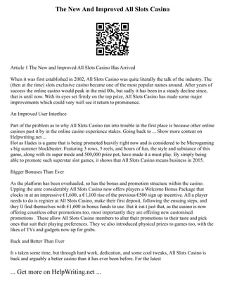 The New And Improved All Slots Casino
Article 1 The New and Improved All Slots Casino Has Arrived
When it was first established in 2002, All Slots Casino was quite literally the talk of the industry. The
(then at the time) slots exclusive casino became one of the most popular names around. After years of
success the online casino would peak in the mid 00s, but sadly it has been in a steady decline since,
that is until now. With its eyes set firmly on the top prize, All Slots Casino has made some major
improvements which could very well see it return to prominence.
An Improved User Interface
Part of the problem as to why All Slots Casino ran into trouble in the first place is because other online
casinos past it by in the online casino experience stakes. Going back to ... Show more content on
Helpwriting.net ...
Hot as Hades is a game that is being promoted heavily right now and is considered to be Microgaming
s big summer blockbuster. Featuring 3 rows, 5 reels, and hours of fun, the style and substance of this
game, along with its super mode and 500,000 prize pot, have made it a must play. By simply being
able to promote such superstar slot games, it shows that All Slots Casino means business in 2015.
Bigger Bonuses Than Ever
As the platform has been overhauled, so has the bonus and promotion structure within the casino.
Upping the ante considerably All Slots Casino now offers players a Welcome Bonus Package that
clocks in at an impressive €1,600, a €1,100 rise of the previous €500 sign up incentive. All a player
needs to do is register at All Slots Casino, make their first deposit, following the ensuing steps, and
they ll find themselves with €1,600 in bonus funds to use. But it isn t just that, as the casino is now
offering countless other promotions too, most importantly they are offering new customised
promotions . These allow All Slots Casino members to alter their promotions to their taste and pick
ones that suit their playing preferences. They ve also introduced physical prizes to games too, with the
likes of TVs and gadgets now up for grabs.
Back and Better Than Ever
It s taken some time, but through hard work, dedication, and some cool tweaks, All Slots Casino is
back and arguably a better casino than it has ever been before. For the latest
... Get more on HelpWriting.net ...
 