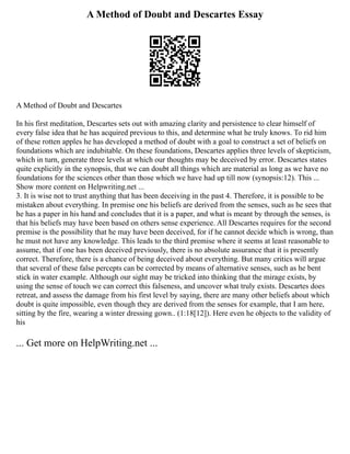 A Method of Doubt and Descartes Essay
A Method of Doubt and Descartes
In his first meditation, Descartes sets out with amazing clarity and persistence to clear himself of
every false idea that he has acquired previous to this, and determine what he truly knows. To rid him
of these rotten apples he has developed a method of doubt with a goal to construct a set of beliefs on
foundations which are indubitable. On these foundations, Descartes applies three levels of skepticism,
which in turn, generate three levels at which our thoughts may be deceived by error. Descartes states
quite explicitly in the synopsis, that we can doubt all things which are material as long as we have no
foundations for the sciences other than those which we have had up till now (synopsis:12). This ...
Show more content on Helpwriting.net ...
3. It is wise not to trust anything that has been deceiving in the past 4. Therefore, it is possible to be
mistaken about everything. In premise one his beliefs are derived from the senses, such as he sees that
he has a paper in his hand and concludes that it is a paper, and what is meant by through the senses, is
that his beliefs may have been based on others sense experience. All Descartes requires for the second
premise is the possibility that he may have been deceived, for if he cannot decide which is wrong, than
he must not have any knowledge. This leads to the third premise where it seems at least reasonable to
assume, that if one has been deceived previously, there is no absolute assurance that it is presently
correct. Therefore, there is a chance of being deceived about everything. But many critics will argue
that several of these false percepts can be corrected by means of alternative senses, such as he bent
stick in water example. Although our sight may be tricked into thinking that the mirage exists, by
using the sense of touch we can correct this falseness, and uncover what truly exists. Descartes does
retreat, and assess the damage from his first level by saying, there are many other beliefs about which
doubt is quite impossible, even though they are derived from the senses for example, that I am here,
sitting by the fire, wearing a winter dressing gown.. (1:18[12]). Here even he objects to the validity of
his
... Get more on HelpWriting.net ...
 