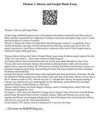 Thomas A. Dorsey and Gospel Music Essay
Thomas A. Dorsey and Gospel Music
Gospel songs combined religious lyrics with melodies and rhythms inspired by early blues and jazz.
Many churches rejected this new integration of religious conviction and popular song as devil s music
that had no place in a house of worship.
Thomas A. Dorsey, the Father of Gospel Music described gospel, saying, It s evangelistic, it has a
rhythm and carries a message with the feeling and fever that many sacred songs do not have, the
gospel is good news. Good News is often used as a reference to the word of God. Gospel music is
sometimes simply called good news.
Thomas Andrew Dorsey, the Father of Gospel Music, began using the phrase gospel songs in the mid
1920s, for a new kind of ... Show more content on Helpwriting.net ...
In Chicago, Dorsey, known during these years by several stage names Barrelhouse Tom, Texas
Tommy, and, most commonly, Georgia Tom started out playing theaters, clubs, and rent parties
(parties held to raise rent money). By 1930, however, Georgia Tom Dorsey had become a success as a
bluesman composing, performing, and recording the blues with many talented musicians, including
Ma Rainey and Tampa Red.
Georgia Tom Dorsey worked with many of the significant early blues performers of Chicago. Ma and
her husband Pa Rainey played across the country in the early days of the blues. Dorsey saw her sing at
the 81 Theater as early as 1912, when he was just 13. A decade later, Dorsey, living and working in
Chicago, was asked to put a new band together for her. Ma Rainey and her Wild Cats Jazz Band
opened at Chicago s Grand Theater to a full house.
Thomas Andrew Dorsey met Nettie Harper at Dorsey s uncle s rooming house, where Nettie and
Thomas each boarded for a time.
On August 1, 1925, they were married in Chicago and on August 2 they left to travel with Ma Rainey
and her band. Ma hired Nettie to be her wardrobe mistress. Nettie and Thomas were on the road
together and Thomas was arranging and playing for one of the biggest stars in his profession. Dorsey
said, [I]t was a joy, just like a big long honeymoon.
In late summer 1932, Dorsey went to a meeting in St. Louis for a few days.
... Get more on HelpWriting.net ...
 