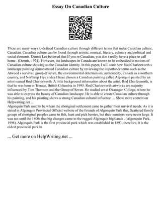 Essay On Canadian Culture
There are many ways to defined Canadian culture through different terms that make Canadian culture,
Canadian. Canadian culture can be found through artistic, musical, literary, culinary and political and
social elements. Dennis Lee believed that If you re Canadian; you don t really have a place to call
home . (Dennis, 1974). However, the landscapes in Canada are known to be embedded in notions of
Canadian culture showing us the Canadian identity. In this paper, I will state how Rod Charlesworth s
landscape painting demonstrated Canadian culture by reviewing the importance terms such as the
Atwood s survival, group of seven, the environmental determinism, authenticity, Canada as a northern
country, and Northrop Frye s idea I have chosen a Canadian painting called Algonquin painted by an
artist named Rod Charlesworth. A little background information about the artist, Rod Charlesworth, is
that he was born in Terrace, British Columbia in 1995. Rod Charlesworth artworks are majority
influenced by Tom Thomson and the Group of Seven. He studied art at Okanagan College, where he
was able to express the beauty of Canadian landscape. He is able to create Canadian culture through
his painting, and his painting shows a strong Canadian cultural influence. ... Show more content on
Helpwriting.net ...
Algonquin Park used to be where the aboriginal settlement came to gather their survival needs. As it is
stated in Algonquin Provincial Official website of the Friends of Algonquin Park that, Scattered family
groups of aboriginal peoples came to fish, hunt and pick berries, but their numbers were never large. It
was not until the 1800s that big changes came to the rugged Algonquin highlands . (Algonquin Park,
1998). Algonquin Park is the first provincial park which was established in 1893, therefore, it is the
oldest provincial park in
... Get more on HelpWriting.net ...
 