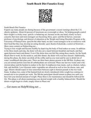 South Beach Diet Fanatics Essay
South Beach Diet Fanatics
Experts say many people are dieting because of the government s recent warnings about the U.S.
obesity epidemic. About 64 percent of Americans are overweight or obese. Yet helping people control
their weight is a tricky issue. quot;It s a balancing act, because on the one hand, clearly we have
concerns that more and more teenagers are becoming obese, quot; said David Sarwer, associate
professor of psychology and director of education at the Weight and Eating Disorders Program at the
University of Pennsylvania. quot;On the other hand, we don t want teenagers to be so restrictive with
their food that they may develop an eating disorder. quot; Kaelyn Eckenrode, a senior at Newtown ...
Show more content on Helpwriting.net ...
Trying to lose weight and become healthy by depriving the body of food makes no sense. In addition
to the three meals each day, the dieter will also eat a snack between breakfast and lunch, and then
again between lunch and dinner. Even if the dieter does not feel like eating these snacks, for the South
Beach Diet to work, he/she needs to, and after dinner, the dieter will even have dessert. Additionally,
during this phase, the dieter can drink all the coffee and tea you want and be sure to drink lots of
water. (southbeach diet plan.com). There are three basic phases present in the SB Diet. In phase one,
you eat normal portion sizes but all carbohydrates are restricted. Phase one last two weeks and is the
strictest phase and the hardest to endure in the diet. It emphasizes lean meats, such as chicken, turkey,
fish, and shellfish. Low Glycemic index vegetables are allowed as well as low fat cheese, nuts, and
eggs. Dieters should expect to lose somewhere between eight to thirteen pounds in the two week
frame. In phase two, some of the banned food are slowly introduced while weight loss continue to
around one to two pounds per week. The SB diet participant should remain in phase two until you
have lost your desired amount of weight. Phase three is for maintenance and should be followed for
life. This phase is all about maintaining your desired weight with a healthy balanced diet. Should the
dieters weight begin to climb, simply return to Phase one
... Get more on HelpWriting.net ...
 