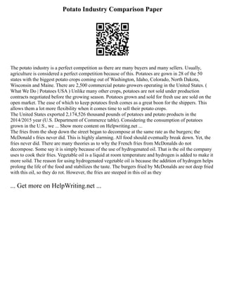 Potato Industry Comparison Paper
The potato industry is a perfect competition as there are many buyers and many sellers. Usually,
agriculture is considered a perfect competition because of this. Potatoes are gown in 28 of the 50
states with the biggest potato crops coming out of Washington, Idaho, Colorado, North Dakota,
Wisconsin and Maine. There are 2,500 commercial potato growers operating in the United States. (
What We Do | Potatoes USA ) Unlike many other crops, potatoes are not sold under production
contracts negotiated before the growing season. Potatoes grown and sold for fresh use are sold on the
open market. The ease of which to keep potatoes fresh comes as a great boon for the shippers. This
allows them a lot more flexibility when it comes time to sell their potato crops.
The United States exported 2,174,526 thousand pounds of potatoes and potato products in the
2014/2015 year (U.S. Department of Commerce table). Considering the consumption of potatoes
grown in the U.S., we ... Show more content on Helpwriting.net ...
The fries from the shop down the street began to decompose at the same rate as the burgers; the
McDonald s fries never did. This is highly alarming. All food should eventually break down. Yet, the
fries never did. There are many theories as to why the French fries from McDonalds do not
decompose. Some say it is simply because of the use of hydrogenated oil. That is the oil the company
uses to cook their fries. Vegetable oil is a liquid at room temperature and hydrogen is added to make it
more solid. The reason for using hydrogenated vegetable oil is because the addition of hydrogen helps
prolong the life of the food and stabilizes the taste. The burgers fried by McDonalds are not deep fried
with this oil, so they do rot. However, the fries are steeped in this oil as they
... Get more on HelpWriting.net ...
 