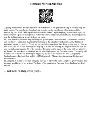 Memento Mori In Antigone
A young woman must decide whether to follow the laws of her gods or her king in order to bury her
dead brother. The punishment from her king is death, but the punishment of the gods could be
everlasting after death. Which punishment does she choose? A philosopher journals his thoughts on
many different topics including life as part of the whole, carpe diem, mortality and its consequences,
and the ability to release negativity from our lives.
In Latin, there is a phrase of deep meaning and great impact: memento mori, or remember you must
die. Mortality is a common theme in literature due to the relatability and commonality that lies in
death as a natural occurrence. People are born and die every single day. Some people may say that we
live to die, and die to live. Although we may try to extend our lives by the ways in which we live, no
one can truly escape death. All of the exercise, sleep and heathy foods in the world will not let us live
on forever. We must keep in mind that we are mortal beings and our fate is inevitable. That being said,
we must not live our lives dwelling on negativity, but make the most of our time. Antigone by
Sophocles as well as book four and five of Meditations by Marcus Aurelius explore this theme of
memento mori.
In Antigone, it is clear to see that Antigone is aware of her mortal state. She placed great value on how
the gods would react to her actions. The basis of the story is that Antigone desired to bury her dead
brother
... Get more on HelpWriting.net ...
 