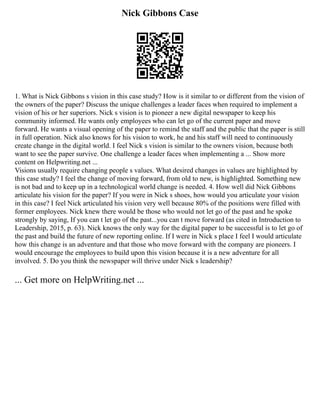 Nick Gibbons Case
1. What is Nick Gibbons s vision in this case study? How is it similar to or different from the vision of
the owners of the paper? Discuss the unique challenges a leader faces when required to implement a
vision of his or her superiors. Nick s vision is to pioneer a new digital newspaper to keep his
community informed. He wants only employees who can let go of the current paper and move
forward. He wants a visual opening of the paper to remind the staff and the public that the paper is still
in full operation. Nick also knows for his vision to work, he and his staff will need to continuously
create change in the digital world. I feel Nick s vision is similar to the owners vision, because both
want to see the paper survive. One challenge a leader faces when implementing a ... Show more
content on Helpwriting.net ...
Visions usually require changing people s values. What desired changes in values are highlighted by
this case study? I feel the change of moving forward, from old to new, is highlighted. Something new
is not bad and to keep up in a technological world change is needed. 4. How well did Nick Gibbons
articulate his vision for the paper? If you were in Nick s shoes, how would you articulate your vision
in this case? I feel Nick articulated his vision very well because 80% of the positions were filled with
former employees. Nick knew there would be those who would not let go of the past and he spoke
strongly by saying, If you can t let go of the past...you can t move forward (as cited in Introduction to
Leadership, 2015, p. 63). Nick knows the only way for the digital paper to be successful is to let go of
the past and build the future of new reporting online. If I were in Nick s place I feel I would articulate
how this change is an adventure and that those who move forward with the company are pioneers. I
would encourage the employees to build upon this vision because it is a new adventure for all
involved. 5. Do you think the newspaper will thrive under Nick s leadership?
... Get more on HelpWriting.net ...
 