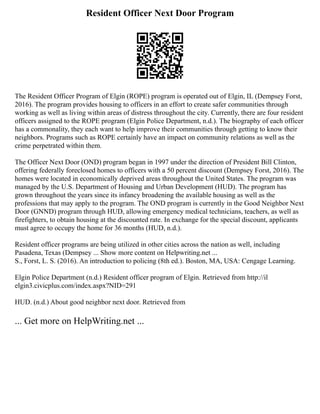 Resident Officer Next Door Program
The Resident Officer Program of Elgin (ROPE) program is operated out of Elgin, IL (Dempsey Forst,
2016). The program provides housing to officers in an effort to create safer communities through
working as well as living within areas of distress throughout the city. Currently, there are four resident
officers assigned to the ROPE program (Elgin Police Department, n.d.). The biography of each officer
has a commonality, they each want to help improve their communities through getting to know their
neighbors. Programs such as ROPE certainly have an impact on community relations as well as the
crime perpetrated within them.
The Officer Next Door (OND) program began in 1997 under the direction of President Bill Clinton,
offering federally foreclosed homes to officers with a 50 percent discount (Dempsey Forst, 2016). The
homes were located in economically deprived areas throughout the United States. The program was
managed by the U.S. Department of Housing and Urban Development (HUD). The program has
grown throughout the years since its infancy broadening the available housing as well as the
professions that may apply to the program. The OND program is currently in the Good Neighbor Next
Door (GNND) program through HUD, allowing emergency medical technicians, teachers, as well as
firefighters, to obtain housing at the discounted rate. In exchange for the special discount, applicants
must agree to occupy the home for 36 months (HUD, n.d.).
Resident officer programs are being utilized in other cities across the nation as well, including
Pasadena, Texas (Dempsey ... Show more content on Helpwriting.net ...
S., Forst, L. S. (2016). An introduction to policing (8th ed.). Boston, MA, USA: Cengage Learning.
Elgin Police Department (n.d.) Resident officer program of Elgin. Retrieved from http://il
elgin3.civicplus.com/index.aspx?NID=291
HUD. (n.d.) About good neighbor next door. Retrieved from
... Get more on HelpWriting.net ...
 