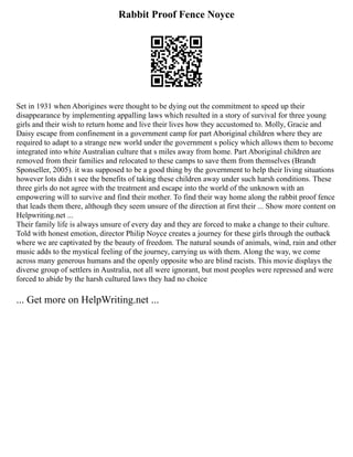 Rabbit Proof Fence Noyce
Set in 1931 when Aborigines were thought to be dying out the commitment to speed up their
disappearance by implementing appalling laws which resulted in a story of survival for three young
girls and their wish to return home and live their lives how they accustomed to. Molly, Gracie and
Daisy escape from confinement in a government camp for part Aboriginal children where they are
required to adapt to a strange new world under the government s policy which allows them to become
integrated into white Australian culture that s miles away from home. Part Aboriginal children are
removed from their families and relocated to these camps to save them from themselves (Brandt
Sponseller, 2005). it was supposed to be a good thing by the government to help their living situations
however lots didn t see the benefits of taking these children away under such harsh conditions. These
three girls do not agree with the treatment and escape into the world of the unknown with an
empowering will to survive and find their mother. To find their way home along the rabbit proof fence
that leads them there, although they seem unsure of the direction at first their ... Show more content on
Helpwriting.net ...
Their family life is always unsure of every day and they are forced to make a change to their culture.
Told with honest emotion, director Philip Noyce creates a journey for these girls through the outback
where we are captivated by the beauty of freedom. The natural sounds of animals, wind, rain and other
music adds to the mystical feeling of the journey, carrying us with them. Along the way, we come
across many generous humans and the openly opposite who are blind racists. This movie displays the
diverse group of settlers in Australia, not all were ignorant, but most peoples were repressed and were
forced to abide by the harsh cultured laws they had no choice
... Get more on HelpWriting.net ...
 
