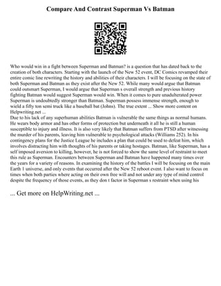 Compare And Contrast Superman Vs Batman
Who would win in a fight between Superman and Batman? is a question that has dated back to the
creation of both characters. Starting with the launch of the New 52 event, DC Comics revamped their
entire comic line rewriting the history and abilities of their characters. I will be focusing on the state of
both Superman and Batman as they exist after the New 52. While many would argue that Batman
could outsmart Superman, I would argue that Superman s overall strength and previous history
fighting Batman would suggest Superman would win. When it comes to pure unadulterated power
Superman is undoubtedly stronger than Batman. Superman possess immense strength, enough to
wield a fifty ton semi truck like a baseball bat (Johns). The true extent ... Show more content on
Helpwriting.net ...
Due to his lack of any superhuman abilities Batman is vulnerable the same things as normal humans.
He wears body armor and has other forms of protection but underneath it all he is still a human
susceptible to injury and illness. It is also very likely that Batman suffers from PTSD after witnessing
the murder of his parents, leaving him vulnerable to psychological attacks (Williams 252). In his
contingency plans for the Justice League he includes a plan that could be used to defeat him, which
involves distracting him with thoughts of his parents or taking hostages. Batman, like Superman, has a
self imposed aversion to killing, however, he is not forced to show the same level of restraint to meet
this rule as Superman. Encounters between Superman and Batman have happened many times over
the years for a variety of reasons. In examining the history of the battles I will be focusing on the main
Earth 1 universe, and only events that occurred after the New 52 reboot event. I also want to focus on
times when both parties where acting on their own free will and not under any type of mind control
despite the frequency of those events, as they don t factor in Superman s restraint when using his
... Get more on HelpWriting.net ...
 