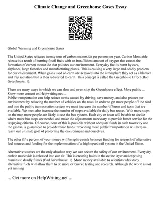 Climate Change and Greenhouse Gases Essay
Global Warming and Greenhouse Gases
The United States releases twenty tons of carbon monoxide per person per year. Carbon Monoxide
release is a result of burning fossil fuels with an insufficient amount of oxygen that causes the
formation of carbon monoxide that pollutes our environment. Everyday fuel is burnt by cars,
airplanes, large factories and manufacturing plants. This is causing a very large and deadly problem
for our environment. When gases used on earth are released into the atmosphere they act as a blanket
and trap radiation that is then redirected to earth. This concept is called the Greenhouse Effect (Bad
Greenhouse, 1).
There are many ways in which we can slow and even stop the Greenhouse effect. More public ...
Show more content on Helpwriting.net ...
Public transportation can help reduce stress caused by driving, save money, and also protect our
environment by reducing the number of vehicles on the road. In order to get more people off the road
and into the public transportation system we must increase the number of buses and taxis that are
available. We must also increase the number of stops available for daily bus routes. With more stops
on the map more people are likely to use the bus system. Each city or town will be able to decide
where more bus stops are needed and make the adjustments necessary to provide better service for the
taxpaying citizens. Of course, none of this is possible without adequate funds in each town/city and
the gas tax is guaranteed to provide those funds. Providing more public transportation will help us
reach our ultimate goal of protecting the environment and ourselves.
The other fifty percent of your money will be split evenly between funding for research of alternative
fuel sources and funding for the implementation of a high speed rail system in the United States.
Alternative sources are the only absolute way we can secure the safety of our environment. Everyday
carbon monoxide is released into our air. This is creating holes in the ozone layer and exposing
humans to deadly fumes (Bad Greenhouse, 1). More money available to scientists who study
alternative fuels will allow them to do more extensive testing and research. Although the world is not
yet running
... Get more on HelpWriting.net ...
 