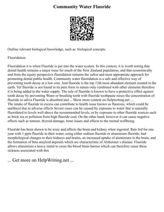 Community Water Fluoride
Outline relevant biological knowledge, such as: biological concepts
Fluoridation
Fluoridation it is when Fluoride is put into the water system. In this context, it is worth noting that
dental health remains a major issue for much of the New Zealand population, and that economically
and from the equity perspective fluoridation remains the safest and most appropriate approach for
promoting dental public health. Community water fluoridation is a safe and effective way of
preventing tooth decay at a low cost. And fluoride is the top 13th most abundant element created in the
earth. Yet fluoride is not found in its pure form in nature only combined with other elements therefore
it is being added to the water supply. The role of fluoride is known to have a protective effect against
tooth decay by preventing Water or brushing teeth with fluoride toothpaste raises the concentration of
fluoride in saliva Fluoride is absorbed and ... Show more content on Helpwriting.net ...
The intake of fluoride in excess can contribute to health issue known as fluorosis, which could be
unethical due to adverse effects Severe cases can be caused by exposure to water that is naturally
fluoridated to levels well above the recommended levels, or by exposure to other fluoride sources such
as brick tea or pollution from high fluoride coal. On the other hand, however it can cause negative
effects such as tumour, thyroid damage, bone issues and effects to the mental wellbeing.
Fluoride has been shown to be toxic and affects the brain and kidney when ingested. Rats fed for one
year with 1 ppm fluoride in their water, using either sodium fluoride or aluminium fluoride, had
morphological changes to their kidneys and brains, an increased uptake of aluminium in the brain, and
the formation of beta amyloid deposits which are characteristic of Alzheimer s disease. Fluoride
allows aluminium a heavy metal to cross the blood brain barrier which can therefore cause these
sickness associated with this
... Get more on HelpWriting.net ...
 
