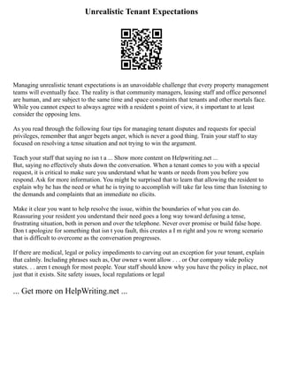 Unrealistic Tenant Expectations
Managing unrealistic tenant expectations is an unavoidable challenge that every property management
teams will eventually face. The reality is that community managers, leasing staff and office personnel
are human, and are subject to the same time and space constraints that tenants and other mortals face.
While you cannot expect to always agree with a resident s point of view, it s important to at least
consider the opposing lens.
As you read through the following four tips for managing tenant disputes and requests for special
privileges, remember that anger begets anger, which is never a good thing. Train your staff to stay
focused on resolving a tense situation and not trying to win the argument.
Teach your staff that saying no isn t a ... Show more content on Helpwriting.net ...
But, saying no effectively shuts down the conversation. When a tenant comes to you with a special
request, it is critical to make sure you understand what he wants or needs from you before you
respond. Ask for more information. You might be surprised that to learn that allowing the resident to
explain why he has the need or what he is trying to accomplish will take far less time than listening to
the demands and complaints that an immediate no elicits.
Make it clear you want to help resolve the issue, within the boundaries of what you can do.
Reassuring your resident you understand their need goes a long way toward defusing a tense,
frustrating situation, both in person and over the telephone. Never over promise or build false hope.
Don t apologize for something that isn t you fault, this creates a I m right and you re wrong scenario
that is difficult to overcome as the conversation progresses.
If there are medical, legal or policy impediments to carving out an exception for your tenant, explain
that calmly. Including phrases such as, Our owner s wont allow . . . or Our company wide policy
states. . . aren t enough for most people. Your staff should know why you have the policy in place, not
just that it exists. Site safety issues, local regulations or legal
... Get more on HelpWriting.net ...
 