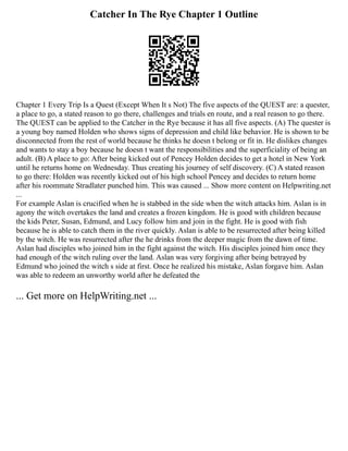 Catcher In The Rye Chapter 1 Outline
Chapter 1 Every Trip Is a Quest (Except When It s Not) The five aspects of the QUEST are: a quester,
a place to go, a stated reason to go there, challenges and trials en route, and a real reason to go there.
The QUEST can be applied to the Catcher in the Rye because it has all five aspects. (A) The quester is
a young boy named Holden who shows signs of depression and child like behavior. He is shown to be
disconnected from the rest of world because he thinks he doesn t belong or fit in. He dislikes changes
and wants to stay a boy because he doesn t want the responsibilities and the superficiality of being an
adult. (B) A place to go: After being kicked out of Pencey Holden decides to get a hotel in New York
until he returns home on Wednesday. Thus creating his journey of self discovery. (C) A stated reason
to go there: Holden was recently kicked out of his high school Pencey and decides to return home
after his roommate Stradlater punched him. This was caused ... Show more content on Helpwriting.net
...
For example Aslan is crucified when he is stabbed in the side when the witch attacks him. Aslan is in
agony the witch overtakes the land and creates a frozen kingdom. He is good with children because
the kids Peter, Susan, Edmund, and Lucy follow him and join in the fight. He is good with fish
because he is able to catch them in the river quickly. Aslan is able to be resurrected after being killed
by the witch. He was resurrected after the he drinks from the deeper magic from the dawn of time.
Aslan had disciples who joined him in the fight against the witch. His disciples joined him once they
had enough of the witch ruling over the land. Aslan was very forgiving after being betrayed by
Edmund who joined the witch s side at first. Once he realized his mistake, Aslan forgave him. Aslan
was able to redeem an unworthy world after he defeated the
... Get more on HelpWriting.net ...
 