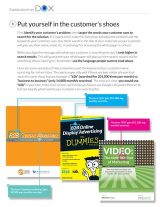 A publication from
Put yourself in the customer’s shoes
First identify your customer’s problem, then target the words your customer uses to
search for the solution. It’s important to make the distinction between the problem and the
keywords your customer uses. Use these words in the title of your materials so your customer
will give you their name, email, etc. in exchange for accessing the white paper’s content.
When you align the message with what your customer is searching for, you’ll rank higher in
search results. This will guarantee your white paper will pop up in the search results and be
something theyre looking for. Remember: use the language people want to read about.
Here are some examples of how companies used the keywords their customers were
searching for in their titles. This works especially well if there are two similar phrases that
mean the same thing. A great example is “b2b” (searched for 201,000 times per month) vs.
“business to business” (only 14,800 monthly searches). The choice is clear, you would use
“b2b” in your title. In the next section, we’ll show you how to use Google’s Keyword Planner to
find out exactly which words your customers are searching for. 
1
The term “ROI” gets 201, 000 avg.
monthly searches.
The term “Content marketing” gets
40,500 avg. monthly searches.
The term “b2b” gets 201, 000 avg.
monthly searches.
A
C
A
A
B
B
C
 