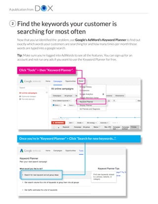 A publication from
Find the keywords your customer is
searching for most often
Now that you’ve identified the  problem, use Google’s AdWord’s Keyword Planner to find out
exactly which words your customers are searching for and how many times per month those
words are typed into a google search. 
Tip: Make sure you’re logged into AdWords to see all the features. You can sign up for an
account and not run any ads if you want to use the Keyword Planner for free.
2
Click “Tools” > then “Keyword Planner”.
Once you’re in “Keyword Planner” > Click “Search for new keywords...”.
 