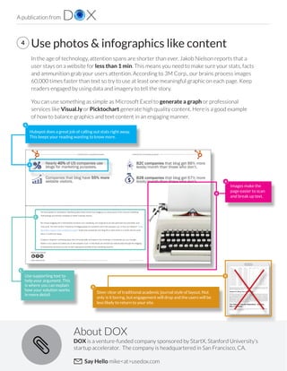 A publication from
DOX is a venture-funded company sponsored by StartX, Stanford University’s
startup accelerator. The company is headquartered in San Francisco, CA.
Say Hello mike<at>usedox.com
About DOX
4 Use photos & infographics like content
In the age of technology, attention spans are shorter than ever. Jakob Nielson reports that a
user stays on a website for less than 1 min. This means you need to make sure your stats, facts
and ammunition grab your users attention. According to 3M Corp., our brains process images
60,000 times faster than text so try to use at least one meaningful graphic on each page. Keep
readers engaged by using data and imagery to tell the story. 
You can use something as simple as Microsoft Excel to generate a graph or professional
services like Visual.ly or Picktochart generate high quality content. Here is a good example
of how to balance graphics and text content in an engaging manner. 
Introduction to the U.S.
Public Company Financial
Information Repository
8
This query takes 4.6 seconds to execute, which is absolutely acceptable for such an analysis. The reasons for this
exceptional performance lie in the choice of the underlying technology: from the 28.io unified information access
platform to the MongoDB NoSQL data store.
Feature #4: Bring Your Own Filings
SECXBRL.info builds upon the 28.io platform and the generic semantic business reporting architecture and customizes
it by (1) populating the XBRL data store with the SEC 10-K and 10-Q filings and (2) defining an SEC profile. It
was specifically designed with extensibility in mind. This extensibility can go into two directions: (1) to include user-
specific non-public filings and (2) to be used for non-SEC data sets. Users will be able to bring their own filings using
the SEC profile, which will be visible only to them and which they can then analyze by themselves or compare with the
public filing data set. It is also possible to create a whole new XBRL profile by replacing the SEC specific configuration
with another XBRL-compliant one, i.e. FDIC, IFRS, FinRep, CoRep, or Environmental, Social and Governance (ESG)
reporting. The effort to develop a new XBRL profile is small compared to all the functionality that has already been
put in place to implement a generic XBRL analytics platform.
Two Ways to Use the Repository - and Any
Way in Between
The SECXBRL.info US Public Company Financial Information Repository has been built as a specific implementation
of a more generic business reporting platform.
introduction to business bloggingintroduction to business blogging
www.Hubspot.com www.Hubspot.com
Share This Ebook!
4 5
Share This Ebook!
the facts speak for themselves. marketing data clearly shows that blogging is a critical piece of the inbound marketing
methodology and directly correlates to better business results.
but merely blogging won’t dramatically transform your marketing. Your blog has to be well-optimized and promoted, and,
most of all, rich with content. Frequency of blogging plays an important role in this equation, too. In fact, our research “Lead
Generation Lessons From 4,000 businesses” shows that companies who blog 20 or more times in a month see the most
return in traffic and leads.
A blog is a long-term marketing asset that will bring traffic and leads to your business. It introduces you as a thought
leader in your space and allows you to earn people’s trust. In this ebook we will walk you step-by-step through the blogging
fundamentals and show you how to start reaping the benefits of this marketing channel.
Nearly 40% of us companies use
blogs for marketing purposes.
companies that blog have 55% more
website visitors.
B2C companies that blog get 88% more
leads/month than those who don’t.
B2B companies that blog get 67% more
leads/month than those who don’t.
Hubspot does a great job of calling out stats right away.
This keeps your reading wanting to know more.
Steer clear of traditional academic journal style of layout. Not
only is it boring, but engagement will drop and the users will be
less likely to return to your site.
Use supporting text to
help your argument. This
is where you can explain
how your solution works
in more detail.
Images make the
page easier to scan
and break up text.
A
A
B
B
D
D
C
C
 