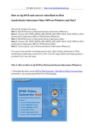 All rights reserved——http://www.dvdtoipodtouch.org/


How to rip DVD and convert video/flash to iPod
touch/classic/video/nano Video MP4 on Windows and Mac?


The article includes five parts.
Part 1: Rip DVD movie to iPod touch/classic/video/nano (Windows)
Part 2: Convert AVI, WMV, MPEG, RM, RMVB, ASF, MOV, DivX, XviD, MPG to iPod
touch/classic/video/nano MP4 or H264 format (Windows)
Part 3: Rip DVD movie to iPod touch/classic/video/nano (Mac)
Part 4: Convert AVI, WMV, MPEG, RM, RMVB, ASF, MOV, DivX, XviD, MPG to iPod
touch/classic/video/nano MP4 or H264 format (Mac)
Part 5: Convert flash, swf to iPod touch/classic/video/nano (Windows)

It is easy-to-use and the converting speed is fast! After testing, all formats to iPod
touch/classic/video/nano conversion works well, the output audio and image quality is
excellent! Let's view the steps.



Part 1: How to How to rip DVD to iPod touch/classic/video/nano (Windows)

1. Download the latest version DVD to iPod Converter + iPod Movie/Video Converter Suite,
and install it. You can download about it by referrring here.
 