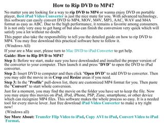 How to Rip DVD to MP4? No matter you are looking for a way to  rip DVD to MP4  or wanna enjoy DVD on portable player,  Best  iPad  Video Converter  is just the nice mate for you. With advanced technology, this software can easily convert DVD to MP4, MOV, M4V, MP3, AAC, WAV and M4A format as easy as ABC. Due to the high performance, it remains a favorite among consumers. It is not only very easy to get hang of but also can finish the conversion very quick which will satisfy you a lot without no doubt.  This paper also take the responsibility to tell you the detailed guide on how to rip DVD to MP4. You may free download this practical software here to follow it.  (Windows All) If your are a Mac user, please turn to  Mac DVD to  iPad  Converter  to get help.  Guide: How to Rip DVD to MP4? Step 1:  Before we start, make sure you have downloaded and installed the proper version of the converter to your computer. Then launch it and press &quot; DVD &quot; to open the DVD to iPad converter.  Step 2:  Insert DVD to computer and then click &quot; Open DVD &quot; to add DVD to converter. Then you may edit the movie in in  Crop  and  Resize  areas if you need.  Step 3:  In the &quot; Profile &quot; pull-down list, there are customized MP4 format for you. Then paste the &quot; Convert &quot; to start whole conversion.  Just for a moment, you may find the movie on the folder you have set to keep the file. Now you may enjoy this movies on iPad, iPod, iPhone, PSP, Zune, smartphone, or other device which can recognize MP4 files. This software makes the whole process so easy. It is a needed tool for every movie lover. Just free download  iPad  Video Converter  to make a try right now!  (Windows all) See More About:  Transfer Flip Video to  iPad ,  Copy AVI to  iPad ,  Convert Video to  iPad  Format . 
