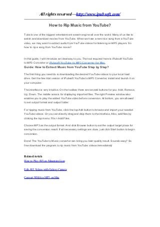 All rights reserved—http://www.ipubsoft.com/

                      How to Rip Music from YouTube?

Tube is one of the biggest entertainment search engine all over the world. Many of us like to
watch and download movies from YouTube. When we hear a rare nice song from a YouTube
video, we may want to extract audio from YouTube videos for listening on MP3 players. So
how to rip a song from YouTube movie?



In this guide, I will introduce an ideal way to you. The tool required here is iPubsoft YouTube
to MP3 Converter or iPubsoft YouTube to MP3 Converter for Mac.
Guide: How to Extract Music from YouTube Step by Step?

The first thing you need do is downloading the desired YouTube videos to your local hard
drive. Get the free trial version of iPubsoft YouTube to MP3 Converter, install and launch it on
your computer.

The interface is very intuitive. On the toolbar, there are several buttons for you: Add, Remove,
Up, Down. The middle area is for displaying imported files. The right Preview window also
enables you to play the added YouTube video before conversion. At bottom, you are allowed
to set output format and output folder.

For ripping music from YouTube, click the top Add button to browse and import your needed
YouTube videos. Or you can directly drag and drop them to the interface. Also, add files by
clicking the top menu: File > Add Files.

Choose MP3 as the output format. And click Browse button to set the output target place for
saving the conversion result. If all necessary settings are done, just click Start button to begin
conversion.

Done! The YouTube to Music converter can bring you best quality result. Sounds easy? So
free download the program to rip music from YouTube videos immediately!



Related Article
How to Play AVI on Mountain Lion

Edit AVI Videos with Galaxy Camera

Convert WMA to MP3 on Mac
 