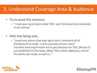 3. Understand Coverage Area & Audience
 • Try to avoid this sentence:
    – “I read your recent post called ‘XYZ,’ and I think you’d be interested
      in my startup.”


 • With that being said…
    – “Loved your piece a few days ago (I sent it around to all of
      [Company X] to read) - is this a preview of your class?
      I’ve been meaning to reach out to you because our CEO, *Person Y+
      just published his first book, [Book Title], which addresses a lot of
      the points you made, as well as…”




                                                               #StartupPR
 