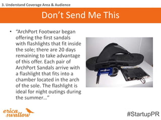 3. Understand Coverage Area & Audience

                      Don’t Send Me This
    • “ArchPort Footwear began
      offering the first sandals
      with flashlights that fit inside
      the sole; there are 20 days
      remaining to take advantage
      of this offer. Each pair of
      ArchPort Sandals arrive with
      a flashlight that fits into a
      chamber located in the arch
      of the sole. The flashlight is
      ideal for night outings during
      the summer…”


                                           #StartupPR
 