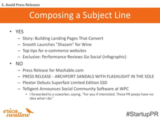 5. Avoid Press Releases

                Composing a Subject Line
    • YES
         –   Story: Building Landing Pages That Convert
         –   Snooth Launches "Shazam" for Wine
         –   Top tips for e-commerce websites
         –   Exclusive: Performance Reviews Go Social (infographic)
    • NO
         –   Press Release for Mashable.com
         –   PRESS RELEASE - ARCHPORT SANDALS WITH FLASHLIGHT IN THE SOLE
         –   Plextor Debuts Superfast Limited Edition SSD
         –   Telligent Announces Social Community Software at WPC
              • I forwarded to a coworker, saying, “For you if interested. These PR peeps have no
                idea what I do.”



                                                                               #StartupPR
 