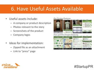 6. Have Useful Assets Available
• Useful assets include:
   –   A company or product description
   –   Photos relevant to the story
   –   Screenshots of the product
   –   Company logos


• Ideas for implementation:
   – Zipped file as an attachment
   – Link to “press” page




                                          #StartupPR
 