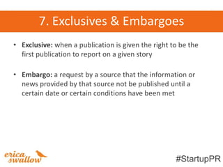 7. Exclusives & Embargoes
• Exclusive: when a publication is given the right to be the
  first publication to report on a given story

• Embargo: a request by a source that the information or
  news provided by that source not be published until a
  certain date or certain conditions have been met




                                                    #StartupPR
 