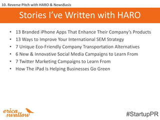 10. Reverse Pitch with HARO & NewsBasis

         Stories I’ve Written with HARO
    •   13 Branded iPhone Apps That Enhance Their Company’s Products
    •   13 Ways to Improve Your International SEM Strategy
    •   7 Unique Eco-Friendly Company Transportation Alternatives
    •   6 New & Innovative Social Media Campaigns to Learn From
    •   7 Twitter Marketing Campaigns to Learn From
    •   How The iPad Is Helping Businesses Go Green




                                                         #StartupPR
 