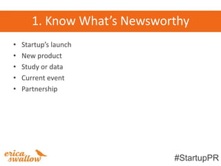 1. Know What’s Newsworthy
•   Startup’s launch
•   New product
•   Study or data
•   Current event
•   Partnership




                             #StartupPR
 