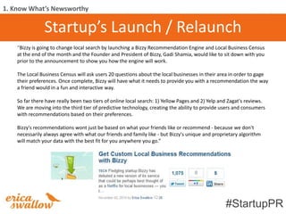 1. Know What’s Newsworthy

                Startup’s Launch / Relaunch
    “Bizzy is going to change local search by launching a Bizzy Recommendation Engine and Local Business Census
    at the end of the month and the Founder and President of Bizzy, Gadi Shamia, would like to sit down with you
    prior to the announcement to show you how the engine will work.

    The Local Business Census will ask users 20 questions about the local businesses in their area in order to gage
    their preferences. Once complete, Bizzy will have what it needs to provide you with a recommendation the way
    a friend would in a fun and interactive way.

    So far there have really been two tiers of online local search: 1) Yellow Pages and 2) Yelp and Zagat's reviews.
    We are moving into the third tier of predictive technology, creating the ability to provide users and consumers
    with recommendations based on their preferences.

    Bizzy's recommendations wont just be based on what your friends like or recommend - because we don't
    necessarily always agree with what our friends and family like - but Bizzy's unique and proprietary algorithm
    will match your data with the best fit for you anywhere you go.”




                                                                                                  #StartupPR
 