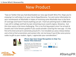 1. Know What’s Newsworthy

                                New Product
    “Saw on Twitter that you had downloaded our new app Snooth Wine Pro. Hope you're
    enjoying it or will enjoy it on your trip to Napa/Sonoma. I've sent some information to
    your counterparts at Mashable in hopes of receiving some Mashable love in the form
    of coverage and haven't heard anything just yet. I had luck pitching back in 2008 when
    I was still in college and had my own streaming music search engine, Streamzy - but
    this time seems a bit more challenging. This is my first big project since I've arrived at
    Snooth and I'd be forever grateful if you could consider covering the new app - it's the
    first of its kind and we're extremely proud of it. I've included our press release below
    and a link to find screenshots and contest info. Let me know if you'd like some promo
    codes to gift to your readers. Again, I appreciate your consideration.”




                                                                              #StartupPR
 