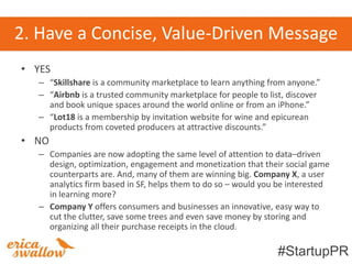 2. Have a Concise, Value-Driven Message
• YES
   – “Skillshare is a community marketplace to learn anything from anyone.”
   – “Airbnb is a trusted community marketplace for people to list, discover
     and book unique spaces around the world online or from an iPhone.”
   – “Lot18 is a membership by invitation website for wine and epicurean
     products from coveted producers at attractive discounts.”
• NO
   – Companies are now adopting the same level of attention to data–driven
     design, optimization, engagement and monetization that their social game
     counterparts are. And, many of them are winning big. Company X, a user
     analytics firm based in SF, helps them to do so – would you be interested
     in learning more?
   – Company Y offers consumers and businesses an innovative, easy way to
     cut the clutter, save some trees and even save money by storing and
     organizing all their purchase receipts in the cloud.

                                                                 #StartupPR
 