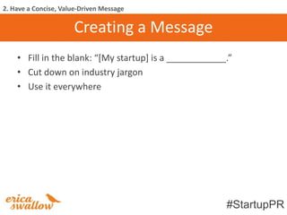 2. Have a Concise, Value-Driven Message

                      Creating a Message
    • Fill in the blank: “*My startup+ is a ____________.”
    • Cut down on industry jargon
    • Use it everywhere




                                                        #StartupPR
 