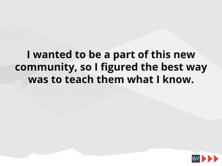 I wanted to be a part of this new
community, so I figured the best way
was to teach them what I know.

 