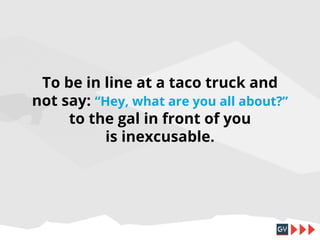 To be in line at a taco truck and
not say: “Hey, what are you all about?”
to the gal in front of you
is inexcusable.

 