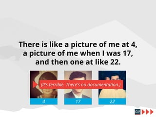 There is like a picture of me at 4,
a picture of me when I was 17,
and then one at like 22.
(It’s terrible. There’s no documentation.)
4

17

22

 