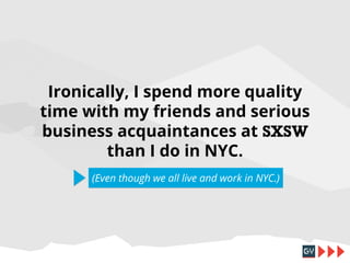 Ironically, I spend more quality
time with my friends and serious
business acquaintances at SXSW
than I do in NYC.
(Even though we all live and work in NYC.)

 
