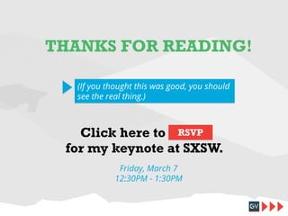 THANKS FOR READING!
(If you thought this was good, you should
see the real thing.)

Click here to RSVP
for my keynote at SXSW.
Friday, March 7
12:30PM - 1:30PM

 