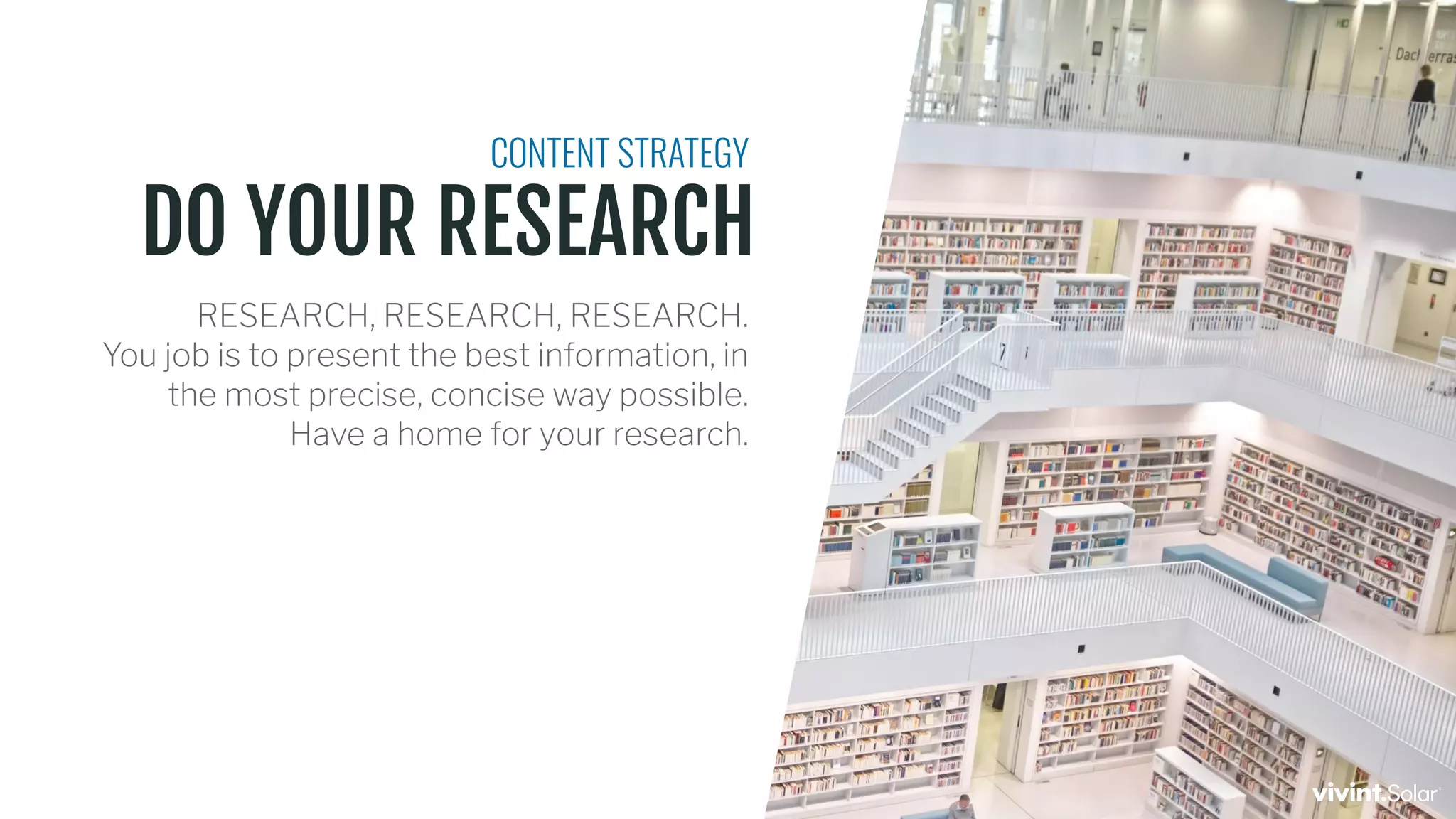 DO YOUR RESEARCH
CONTENT STRATEGY
RESEARCH, RESEARCH, RESEARCH.
You job is to present the best information, in
the most precise, concise way possible.
Have a home for your research.
 