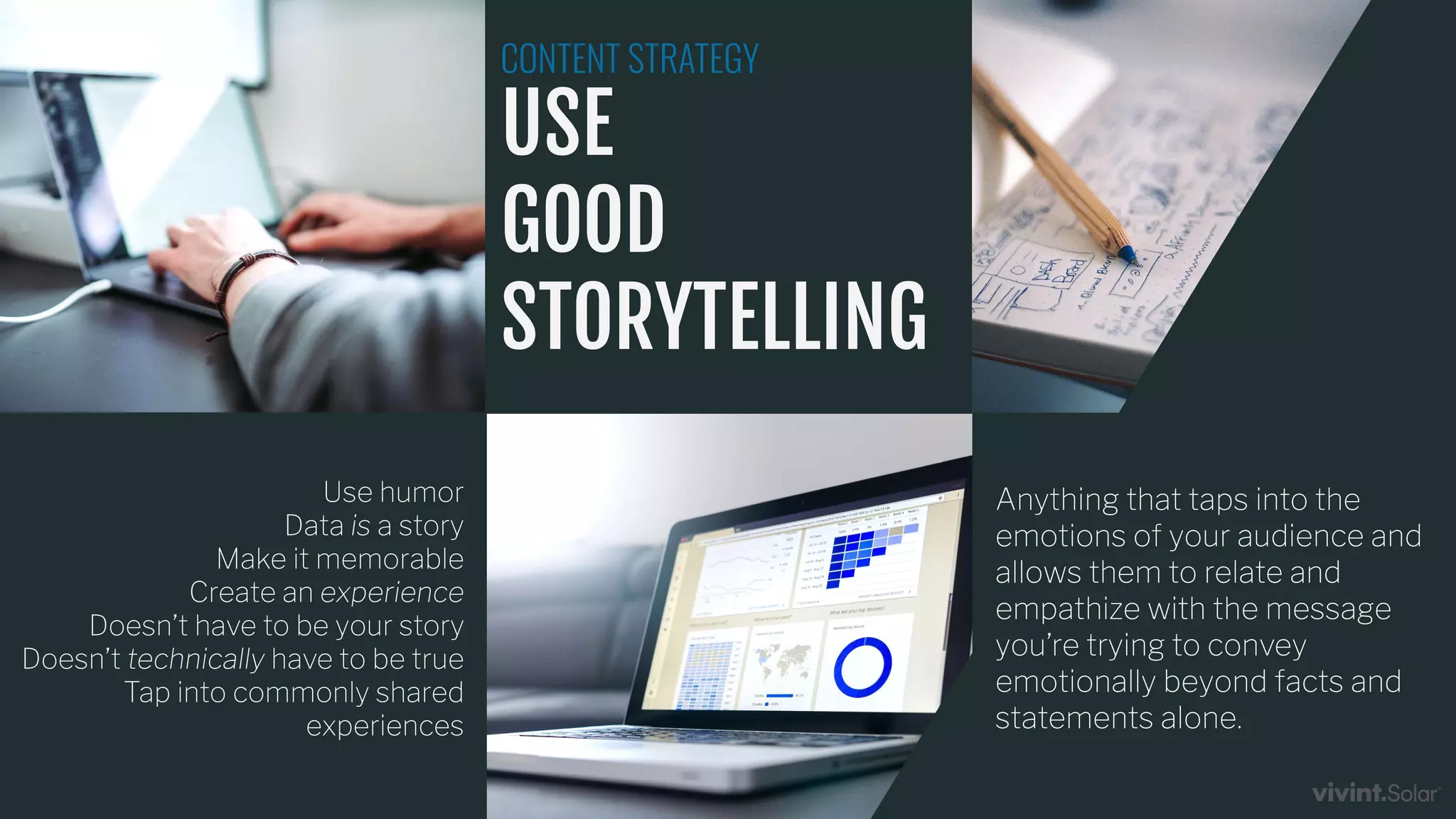 Use humor
Data is a story
Make it memorable
Create an experience
Doesn’t have to be your story
Doesn’t technically have to be true
Tap into commonly shared
experiences
CONTENT STRATEGY
USE
GOOD
STORYTELLING
Anything that taps into the
emotions of your audience and
allows them to relate and
empathize with the message
you’re trying to convey
emotionally beyond facts and
statements alone.
 