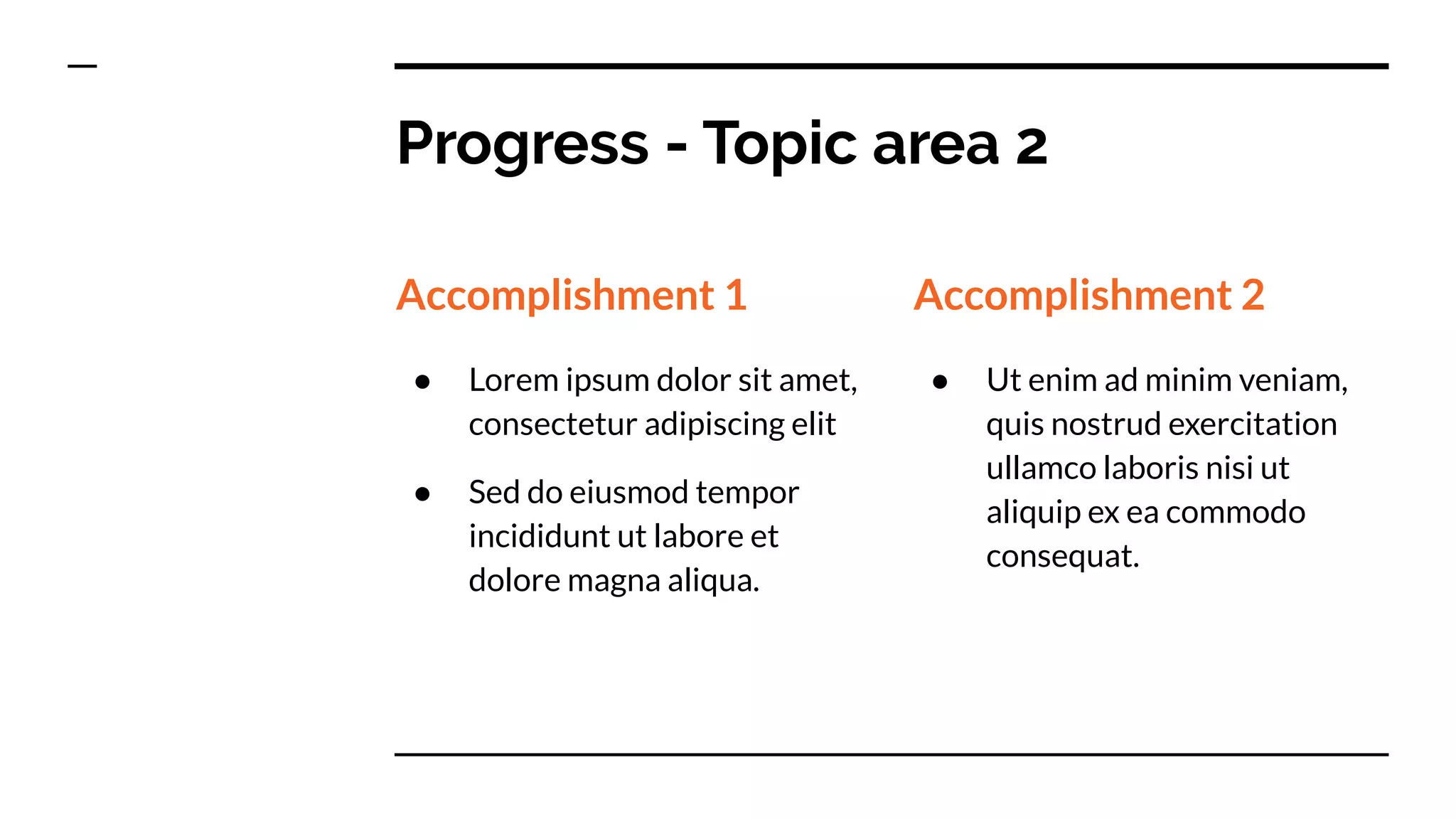 Progress - Topic area 2
Accomplishment 1
● Lorem ipsum dolor sit amet,
consectetur adipiscing elit
● Sed do eiusmod tempor
incididunt ut labore et
dolore magna aliqua.
Accomplishment 2
● Ut enim ad minim veniam,
quis nostrud exercitation
ullamco laboris nisi ut
aliquip ex ea commodo
consequat.
 