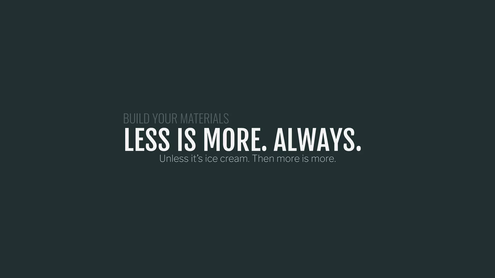 LESS IS MORE. ALWAYS.Unless it’s ice cream. Then more is more.
BUILD YOUR MATERIALS
LESS IS MORE. ALWAYS.
 