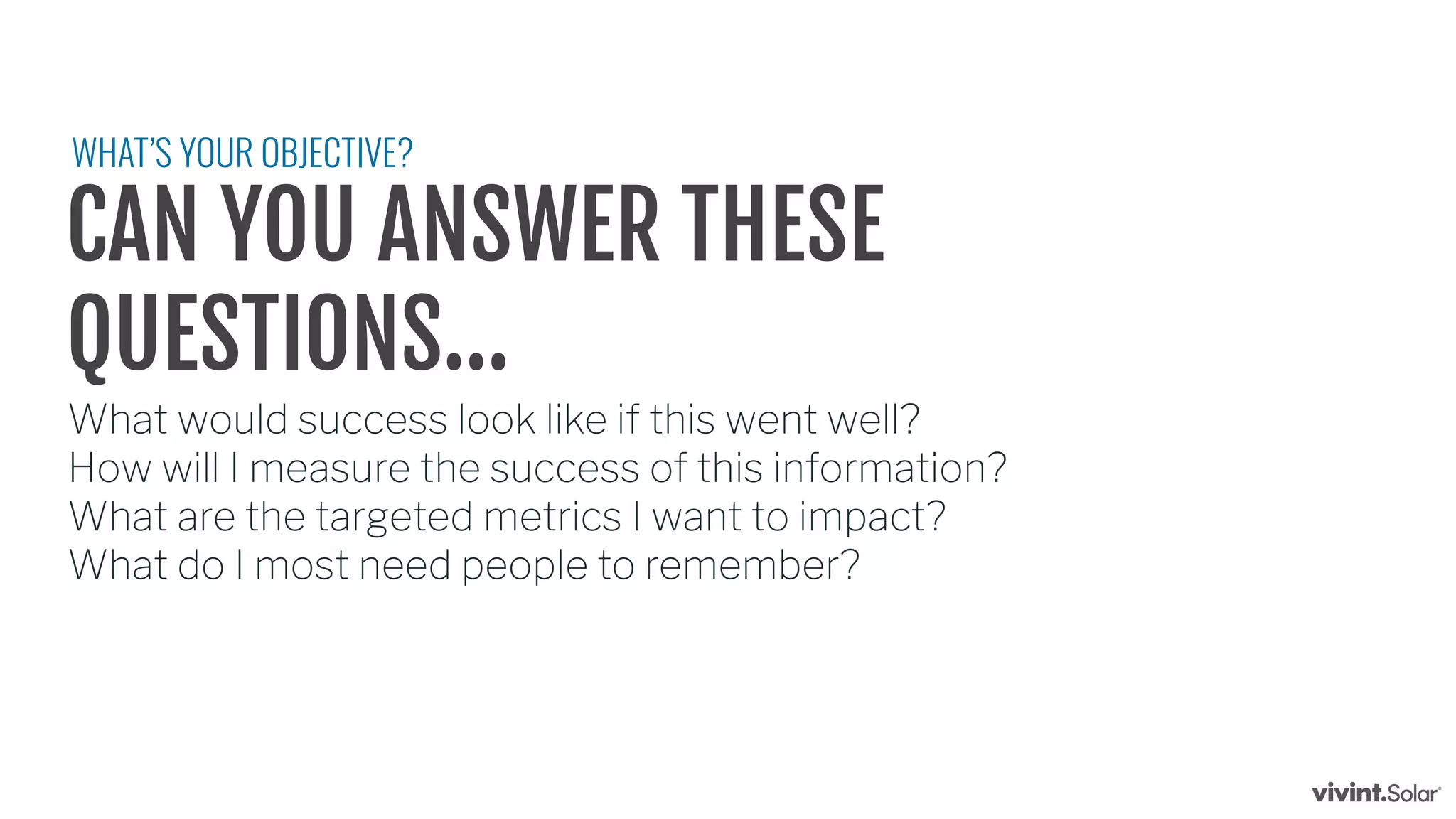 CAN YOU ANSWER THESE
QUESTIONS...
What would success look like if this went well?
How will I measure the success of this information?
What are the targeted metrics I want to impact?
What do I most need people to remember?
WHAT’S YOUR OBJECTIVE?
 