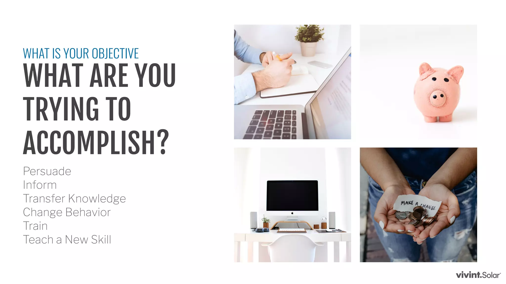 Persuade
Inform
Transfer Knowledge
Change Behavior
Train
Teach a New Skill
WHAT IS YOUR OBJECTIVE
WHAT ARE YOU
TRYING TO
ACCOMPLISH?
 