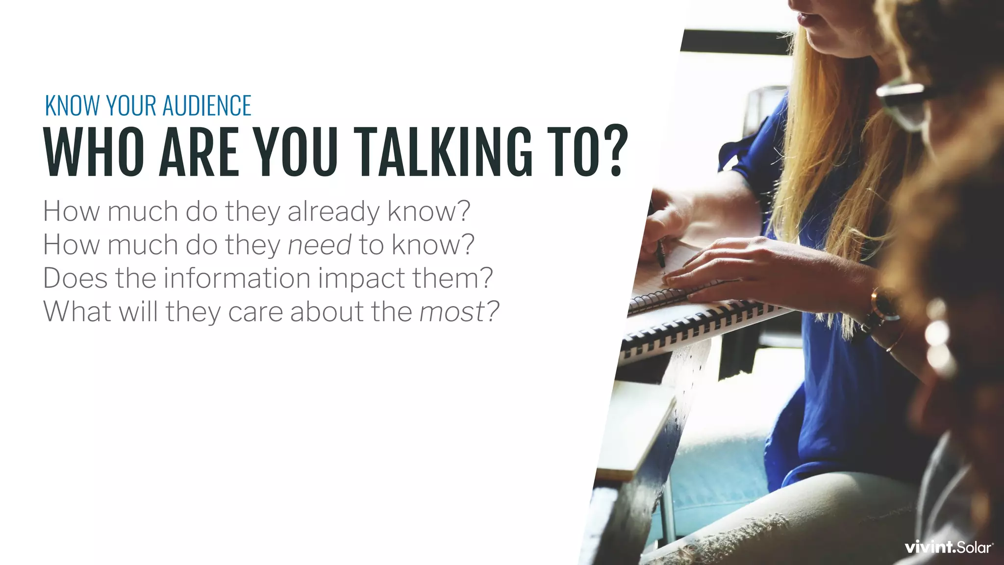 WHO ARE YOU TALKING TO?
How much do they already know?
How much do they need to know?
Does the information impact them?
What will they care about the most?
KNOW YOUR AUDIENCE
 