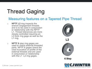 Thread Gaging
o NPTF L2 ring inspects the
wrench engagement threads
and is to be used in conjunction
or relationship with the NPTF
L1. Thread tolerances are more
closely controlled requiring an
L2 thick ring gage as well as the
L1 ring.
o NPTF 6 step ring gages are
used to check external threaded
parts. NPTF 6 gages check the
crest truncation or profile of the
external threads and are used
in conjunction or relationship
with the L1 L2 ring gages.
Measuring features on a Tapered Pipe Thread
CJWinter | www.cjwinter.com
 