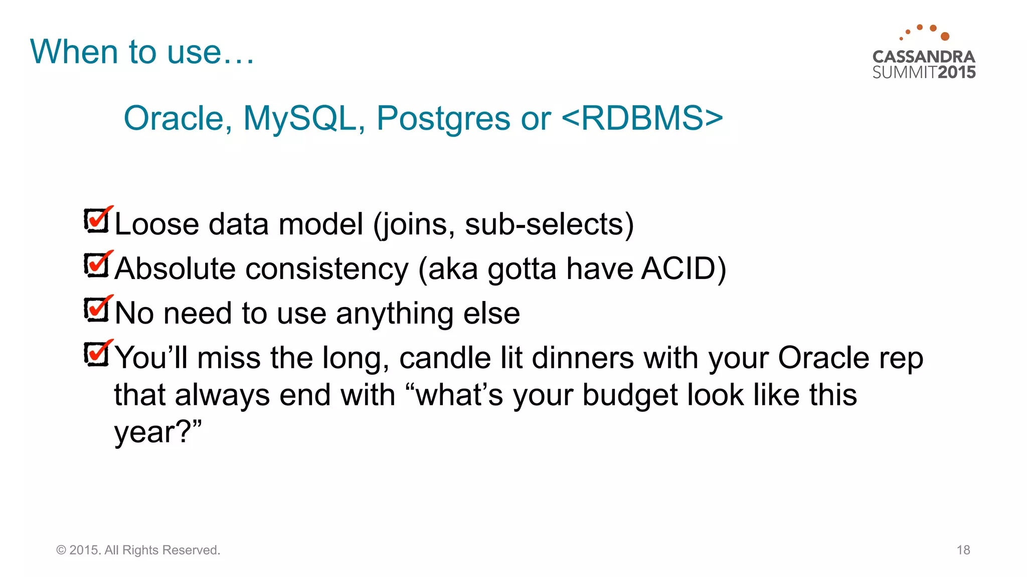 18© 2015. All Rights Reserved.
When to use…
Loose data model (joins, sub-selects)
Absolute consistency (aka gotta have ACID)
No need to use anything else
You’ll miss the long, candle lit dinners with your Oracle rep
that always end with “what’s your budget look like this
year?”
Oracle, MySQL, Postgres or <RDBMS>
 