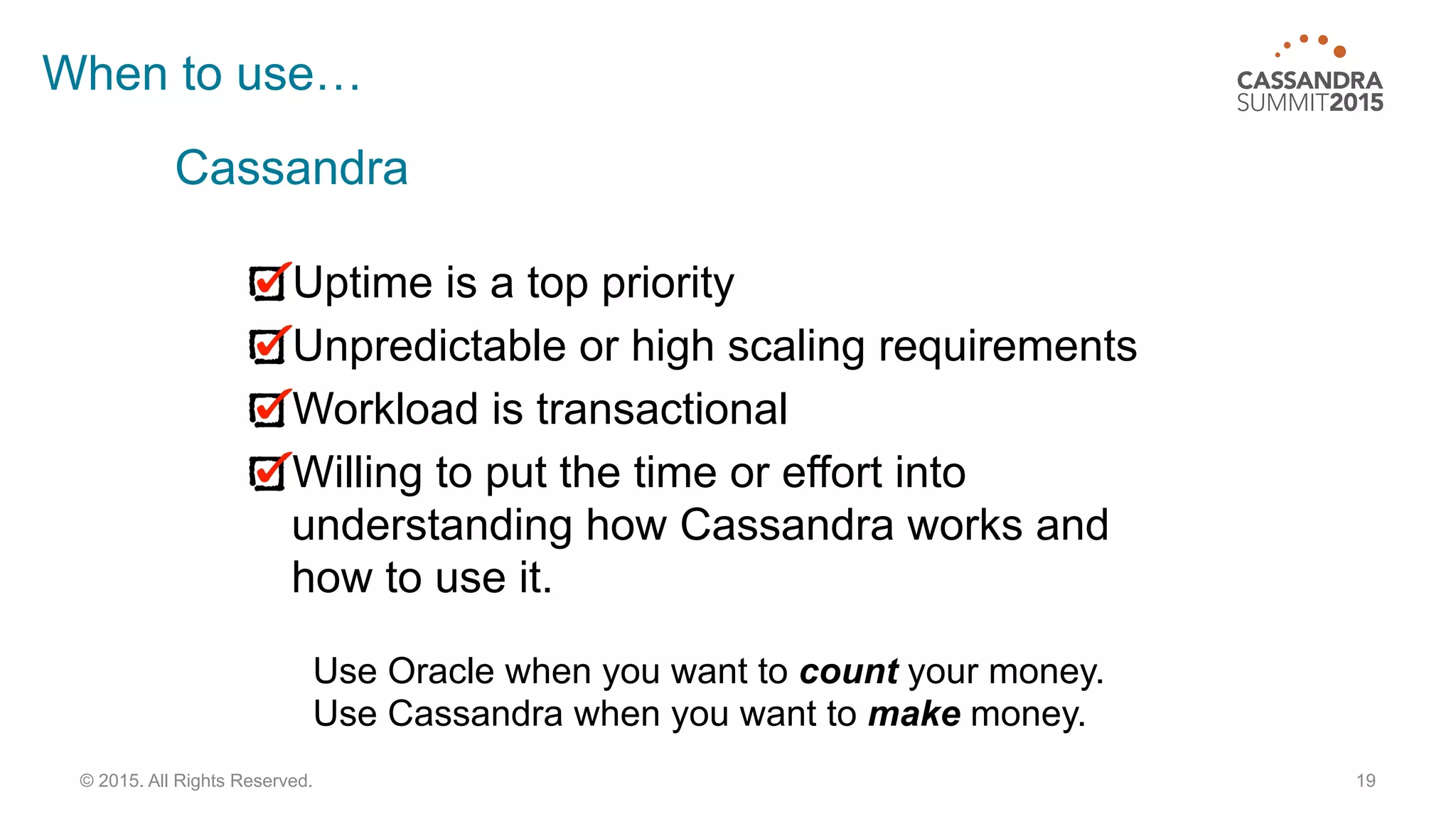 19© 2015. All Rights Reserved.
When to use…
Uptime is a top priority
Unpredictable or high scaling requirements
Workload is transactional
Willing to put the time or effort into
understanding how Cassandra works and
how to use it.
Use Oracle when you want to count your money.
Use Cassandra when you want to make money.
Cassandra
 