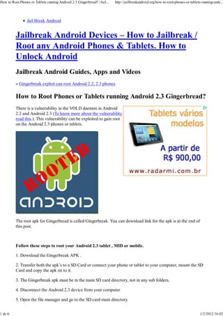 How to Root Phones or Tablets running Android 2.3 Gingerbread? | Jail...   http://jailbreakandroid.org/how-to-root-phones-or-tablets-running-andr...




                 Jail Break Android


          Jailbreak Android Devices – How to Jailbreak /
          Root any Android Phones & Tablets. How to
          Unlock Android
          Jailbreak Android Guides, Apps and Videos
          « Gingerbreak exploit can root Android 2.2, 2.3 phones

          How to Root Phones or Tablets running Android 2.3 Gingerbread?
          There is a vulnerability in the VOLD daemon in Android
          2.2 and Android 2.3 (To know more about the vulnerability
          read this.). This vulnerability can be exploited to gain root
          on the Android 2.3 phones or tablets.




          The root apk for Gingerbread is called Gingerbreak. You can download link for the apk is at the end of
          this post.



          Follow these steps to root your Android 2.3 tablet , MID or mobile.

          1. Download the Gingerbreak APK .

          2. Transfer both the apk’s to a SD Card or connect your phone or tablet to your computer, mount the SD
          Card and copy the apk on to it.

          3. The Gingerbreak apk must be in the main SD card directory, not in any sub folders.

          4. Disconnect the Android 2.3 device from your computer

          5. Open the file manager and go to the SD card main directory.


1 de 6                                                                                                                              1/2/2012 16:02
 