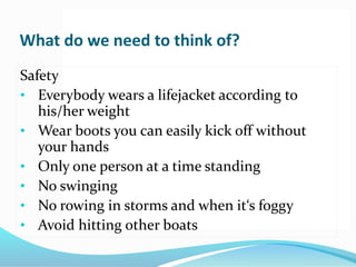 What do we need to think of?
Safety
• Everybody wears a lifejacket according to
his/her weight
• Wear boots you can easily kick off without
your hands
• Only one person at a time standing
• No swinging
• No rowing in storms and when it‘s foggy
• Avoid hitting other boats
 