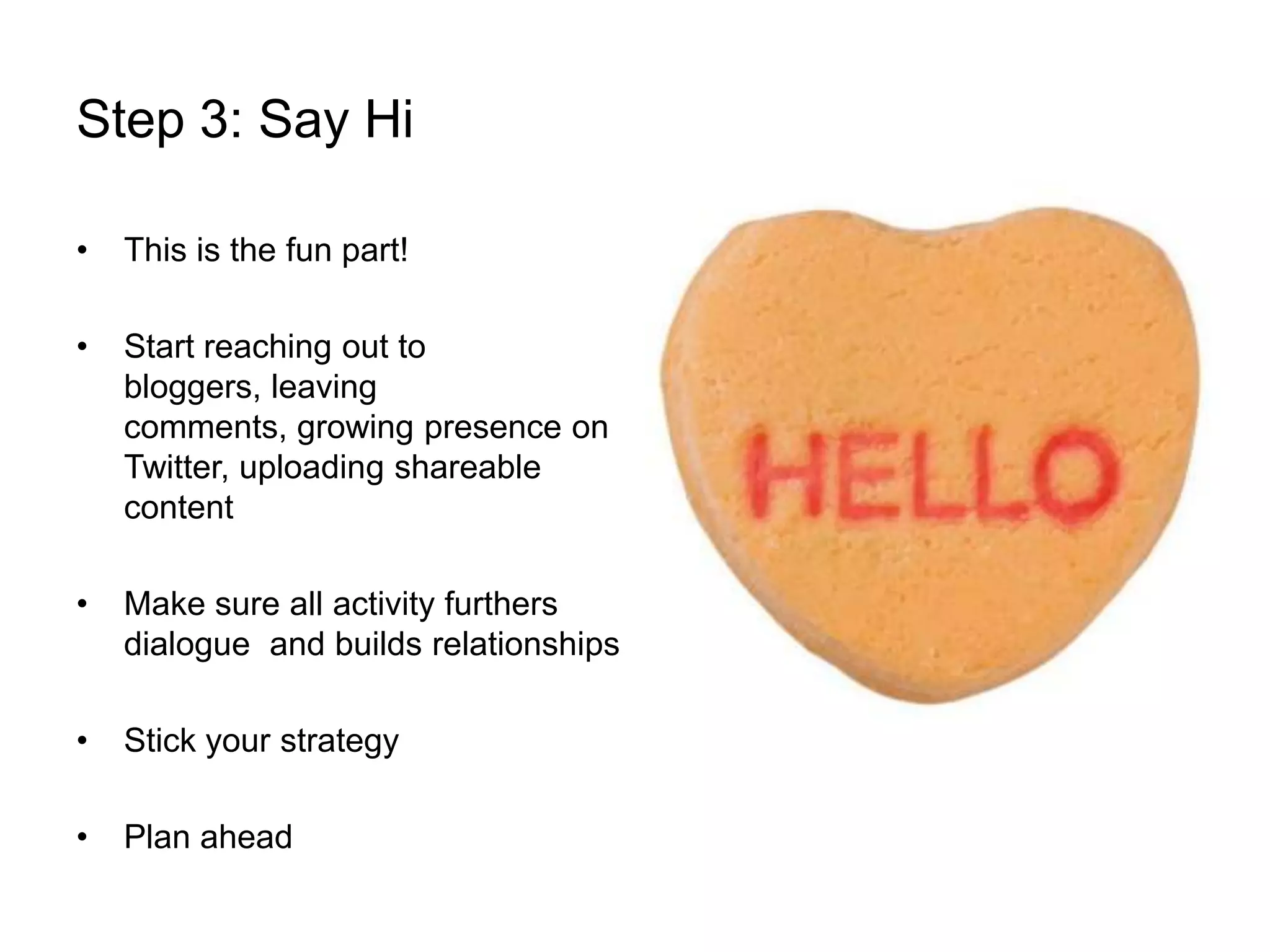 Step 3: Say HiThis is the fun part! Start reaching out to bloggers, leaving comments, growing presence on Twitter, uploading shareable contentMake sure all activity furthers dialogue  and builds relationshipsStick your strategyPlan ahead